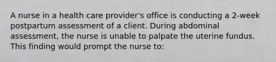 A nurse in a health care provider's office is conducting a 2-week postpartum assessment of a client. During abdominal assessment, the nurse is unable to palpate the uterine fundus. This finding would prompt the nurse to: