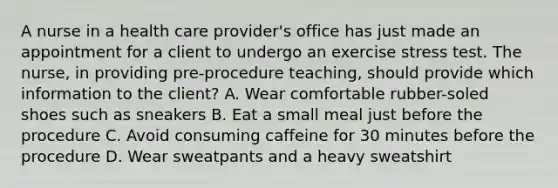 A nurse in a health care provider's office has just made an appointment for a client to undergo an exercise stress test. The nurse, in providing pre-procedure teaching, should provide which information to the client? A. Wear comfortable rubber-soled shoes such as sneakers B. Eat a small meal just before the procedure C. Avoid consuming caffeine for 30 minutes before the procedure D. Wear sweatpants and a heavy sweatshirt