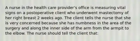 A nurse in the health care provider's office is measuring vital signs on a postoperative client who underwent mastectomy of her right breast 2 weeks ago. The client tells the nurse that she is very concerned because she has numbness in the area of the surgery and along the inner side of the arm from the armpit to the elbow. The nurse should tell the client that: