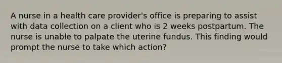 A nurse in a health care provider's office is preparing to assist with data collection on a client who is 2 weeks postpartum. The nurse is unable to palpate the uterine fundus. This finding would prompt the nurse to take which action?