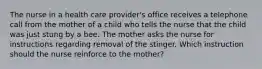 The nurse in a health care provider's office receives a telephone call from the mother of a child who tells the nurse that the child was just stung by a bee. The mother asks the nurse for instructions regarding removal of the stinger. Which instruction should the nurse reinforce to the mother?