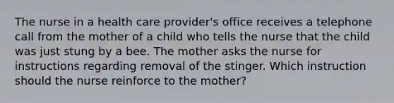 The nurse in a health care provider's office receives a telephone call from the mother of a child who tells the nurse that the child was just stung by a bee. The mother asks the nurse for instructions regarding removal of the stinger. Which instruction should the nurse reinforce to the mother?