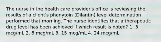 The nurse in the health care provider's office is reviewing the results of a client's phenytoin (Dilantin) level determination performed that morning. The nurse identifies that a therapeutic drug level has been achieved if which result is noted? 1. 3 mcg/mL 2. 8 mcg/mL 3. 15 mcg/mL 4. 24 mcg/mL