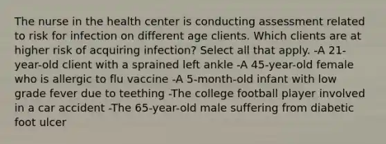 The nurse in the health center is conducting assessment related to risk for infection on different age clients. Which clients are at higher risk of acquiring infection? Select all that apply. -A 21-year-old client with a sprained left ankle -A 45-year-old female who is allergic to flu vaccine -A 5-month-old infant with low grade fever due to teething -The college football player involved in a car accident -The 65-year-old male suffering from diabetic foot ulcer