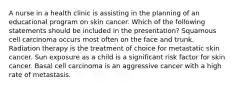 A nurse in a health clinic is assisting in the planning of an educational program on skin cancer. Which of the following statements should be included in the presentation? Squamous cell carcinoma occurs most often on the face and trunk. Radiation therapy is the treatment of choice for metastatic skin cancer. Sun exposure as a child is a significant risk factor for skin cancer. Basal cell carcinoma is an aggressive cancer with a high rate of metastasis.