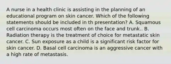 A nurse in a health clinic is assisting in the planning of an educational program on skin cancer. Which of the following statements should be included in th presentation? A. Squamous cell carcinoma occurs most often on the face and trunk.. B. Radiation therapy is the treatment of choice for metastatic skin cancer. C. Sun exposure as a child is a significant risk factor for skin cancer. D. Basal cell carcinoma is an aggressive cancer with a high rate of metastasis.