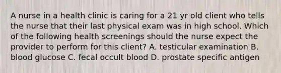 A nurse in a health clinic is caring for a 21 yr old client who tells the nurse that their last physical exam was in high school. Which of the following health screenings should the nurse expect the provider to perform for this client? A. testicular examination B. blood glucose C. fecal occult blood D. prostate specific antigen