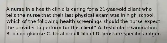 A nurse in a health clinic is caring for a 21-year-old client who tells the nurse that their last physical exam was in high school. Which of the following health screenings should the nurse expect the provider to perform for this client? A. testicular examination B. blood glucose C. fecal occult blood D. prostate-specific anitgen