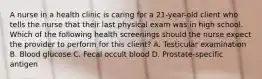 A nurse in a health clinic is caring for a 21-year-old client who tells the nurse that their last physical exam was in high school. Which of the following health screenings should the nurse expect the provider to perform for this client? A. Testicular examination B. Blood glucose C. Fecal occult blood D. Prostate-specific antigen