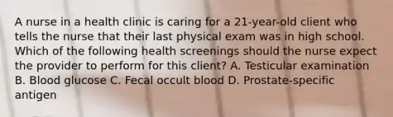 A nurse in a health clinic is caring for a 21-year-old client who tells the nurse that their last physical exam was in high school. Which of the following health screenings should the nurse expect the provider to perform for this client? A. Testicular examination B. Blood glucose C. Fecal occult blood D. Prostate-specific antigen