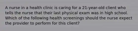 A nurse in a health clinic is caring for a 21‑year‑old client who tells the nurse that their last physical exam was in high school. Which of the following health screenings should the nurse expect the provider to perform for this client?