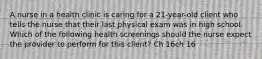 A nurse in a health clinic is caring for a 21-year-old client who tells the nurse that their last physical exam was in high school. Which of the following health screenings should the nurse expect the provider to perform for this client? Ch 16ch 16