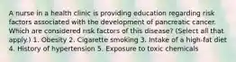 A nurse in a health clinic is providing education regarding risk factors associated with the development of pancreatic cancer. Which are considered risk factors of this disease? (Select all that apply.) 1. Obesity 2. Cigarette smoking 3. Intake of a high-fat diet 4. History of hypertension 5. Exposure to toxic chemicals