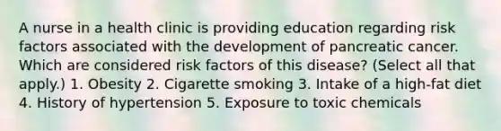 A nurse in a health clinic is providing education regarding risk factors associated with the development of pancreatic cancer. Which are considered risk factors of this disease? (Select all that apply.) 1. Obesity 2. Cigarette smoking 3. Intake of a high-fat diet 4. History of hypertension 5. Exposure to toxic chemicals