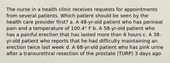 The nurse in a health clinic receives requests for appointments from several patients. Which patient should be seen by the health care provider first? a. A 48-yr-old patient who has perineal pain and a temperature of 100.4° F b. A 58-yr-old patient who has a painful erection that has lasted more than 6 hours c. A 38-yr-old patient who reports that he had difficulty maintaining an erection twice last week d. A 68-yr-old patient who has pink urine after a transurethral resection of the prostate (TURP) 3 days ago