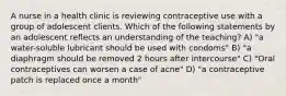 A nurse in a health clinic is reviewing contraceptive use with a group of adolescent clients. Which of the following statements by an adolescent reflects an understanding of the teaching? A) "a water-soluble lubricant should be used with condoms" B) "a diaphragm should be removed 2 hours after intercourse" C) "Oral contraceptives can worsen a case of acne" D) "a contraceptive patch is replaced once a month"