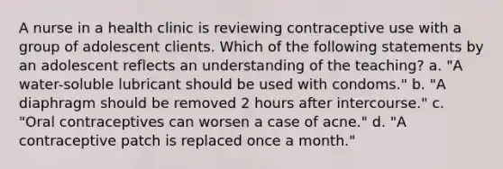 A nurse in a health clinic is reviewing contraceptive use with a group of adolescent clients. Which of the following statements by an adolescent reflects an understanding of the teaching? a. "A water-soluble lubricant should be used with condoms." b. "A diaphragm should be removed 2 hours after intercourse." c. "Oral contraceptives can worsen a case of acne." d. "A contraceptive patch is replaced once a month."