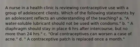 A nurse in a health clinic is reviewing contraceptive use with a group of adolescent clients. Which of the following statements by an adolescent reflects an understanding of the teaching? a. "A water-soluble lubricant should not be used with condoms." b. " A diaphragm should stay in place 6 hrs after intercourse, but no more than 24 hrs." c. "Oral contraceptives can worsen a case of acne." d. " A contraceptive patch is replaced once a month."