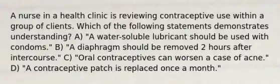 A nurse in a health clinic is reviewing contraceptive use within a group of clients. Which of the following statements demonstrates understanding? A) "A water-soluble lubricant should be used with condoms." B) "A diaphragm should be removed 2 hours after intercourse." C) "Oral contraceptives can worsen a case of acne." D) "A contraceptive patch is replaced once a month."