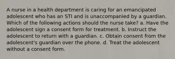 A nurse in a health department is caring for an emancipated adolescent who has an STI and is unaccompanied by a guardian. Which of the following actions should the nurse take? a. Have the adolescent sign a consent form for treatment. b. Instruct the adolescent to return with a guardian. c. Obtain consent from the adolescent's guardian over the phone. d. Treat the adolescent without a consent form.