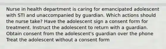 Nurse in health department is caring for emancipated adolescent with STI and unaccompanied by guardian. Which actions should the nurse take? Have the adolescent sign a consent form for treatment. Instruct the adolescent to return with a guardian. Obtain consent from the adolescent's guardian over the phone Treat the adolescent without a consent form