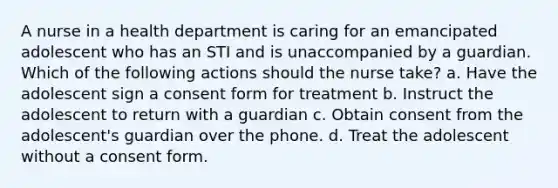 A nurse in a health department is caring for an emancipated adolescent who has an STI and is unaccompanied by a guardian. Which of the following actions should the nurse take? a. Have the adolescent sign a consent form for treatment b. Instruct the adolescent to return with a guardian c. Obtain consent from the adolescent's guardian over the phone. d. Treat the adolescent without a consent form.