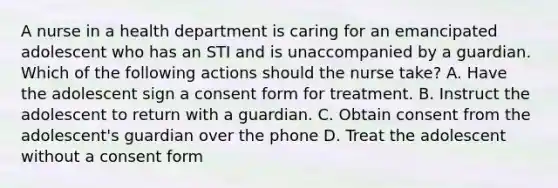 A nurse in a health department is caring for an emancipated adolescent who has an STI and is unaccompanied by a guardian. Which of the following actions should the nurse take? A. Have the adolescent sign a consent form for treatment. B. Instruct the adolescent to return with a guardian. C. Obtain consent from the adolescent's guardian over the phone D. Treat the adolescent without a consent form