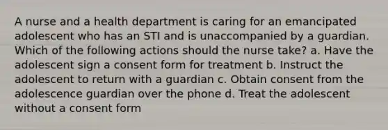 A nurse and a health department is caring for an emancipated adolescent who has an STI and is unaccompanied by a guardian. Which of the following actions should the nurse take? a. Have the adolescent sign a consent form for treatment b. Instruct the adolescent to return with a guardian c. Obtain consent from the adolescence guardian over the phone d. Treat the adolescent without a consent form