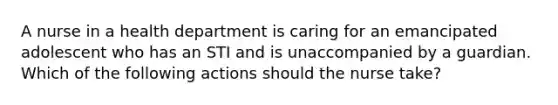 A nurse in a health department is caring for an emancipated adolescent who has an STI and is unaccompanied by a guardian. Which of the following actions should the nurse take?