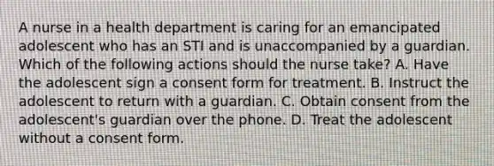 A nurse in a health department is caring for an emancipated adolescent who has an STI and is unaccompanied by a guardian. Which of the following actions should the nurse take? A. Have the adolescent sign a consent form for treatment. B. Instruct the adolescent to return with a guardian. C. Obtain consent from the adolescent's guardian over the phone. D. Treat the adolescent without a consent form.