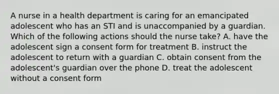 A nurse in a health department is caring for an emancipated adolescent who has an STI and is unaccompanied by a guardian. Which of the following actions should the nurse take? A. have the adolescent sign a consent form for treatment B. instruct the adolescent to return with a guardian C. obtain consent from the adolescent's guardian over the phone D. treat the adolescent without a consent form