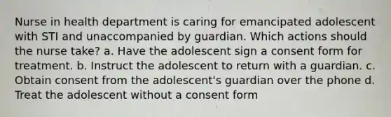 Nurse in health department is caring for emancipated adolescent with STI and unaccompanied by guardian. Which actions should the nurse take? a. Have the adolescent sign a consent form for treatment. b. Instruct the adolescent to return with a guardian. c. Obtain consent from the adolescent's guardian over the phone d. Treat the adolescent without a consent form