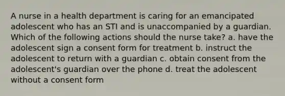 A nurse in a health department is caring for an emancipated adolescent who has an STI and is unaccompanied by a guardian. Which of the following actions should the nurse take? a. have the adolescent sign a consent form for treatment b. instruct the adolescent to return with a guardian c. obtain consent from the adolescent's guardian over the phone d. treat the adolescent without a consent form