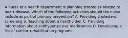 A nurse at a health department is planning strategies related to heart disease. Which of the following activities should the nurse include as part of primary prevention? A. Providing cholesterol screening B. Teaching about a healthy diet C. Providing information about antihypertensive medications D. Developing a list of cardiac rehabilitation programs