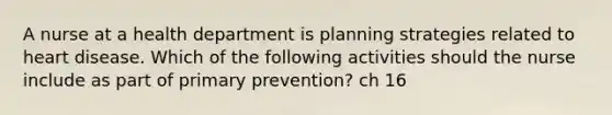 A nurse at a health department is planning strategies related to heart disease. Which of the following activities should the nurse include as part of primary prevention? ch 16