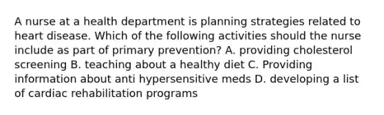 A nurse at a health department is planning strategies related to heart disease. Which of the following activities should the nurse include as part of primary prevention? A. providing cholesterol screening B. teaching about a healthy diet C. Providing information about anti hypersensitive meds D. developing a list of cardiac rehabilitation programs