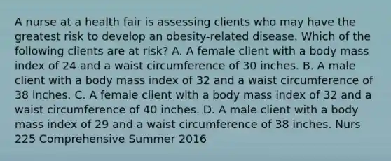 A nurse at a health fair is assessing clients who may have the greatest risk to develop an obesity-related disease. Which of the following clients are at risk? A. A female client with a body mass index of 24 and a waist circumference of 30 inches. B. A male client with a body mass index of 32 and a waist circumference of 38 inches. C. A female client with a body mass index of 32 and a waist circumference of 40 inches. D. A male client with a body mass index of 29 and a waist circumference of 38 inches. Nurs 225 Comprehensive Summer 2016