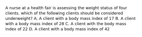 A nurse at a health fair is assessing the weight status of four clients. which of the following clients should be considered underweight? A. A client with a body mass index of 17 B. A client with a body mass index of 28 C. A client with the body mass index of 22 D. A client with a body mass index of 42