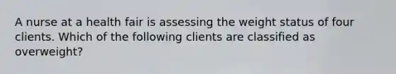 A nurse at a health fair is assessing the weight status of four clients. Which of the following clients are classified as overweight?