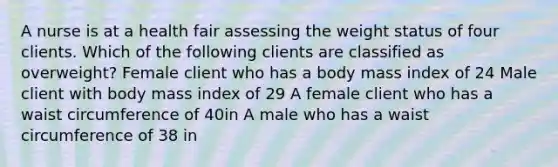 A nurse is at a health fair assessing the weight status of four clients. Which of the following clients are classified as overweight? Female client who has a body mass index of 24 Male client with body mass index of 29 A female client who has a waist circumference of 40in A male who has a waist circumference of 38 in