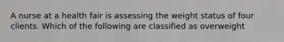 A nurse at a health fair is assessing the weight status of four clients. Which of the following are classified as overweight
