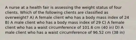 A nurse at a health fair is assessing the weight status of four clients. Which of the following clients are classified as overweight? A) A female client who has a body mass index of 24 B) A male client who has a body mass index of 29 C) A female client who has a waist circumference of 101.6 cm (40 in) D) A male client who has a waist circumference of 96.52 cm (38 in)