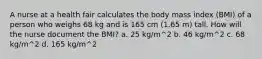 A nurse at a health fair calculates the body mass index (BMI) of a person who weighs 68 kg and is 165 cm (1.65 m) tall. How will the nurse document the BMI? a. 25 kg/m^2 b. 46 kg/m^2 c. 68 kg/m^2 d. 165 kg/m^2