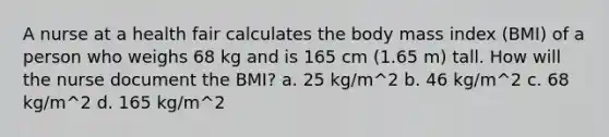 A nurse at a health fair calculates the body mass index (BMI) of a person who weighs 68 kg and is 165 cm (1.65 m) tall. How will the nurse document the BMI? a. 25 kg/m^2 b. 46 kg/m^2 c. 68 kg/m^2 d. 165 kg/m^2