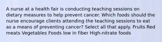 A nurse at a health fair is conducting teaching sessions on dietary measures to help prevent cancer. Which foods should the nurse encourage clients attending the teaching sessions to eat as a means of preventing cancer? Select all that apply. Fruits Red meats Vegetables Foods low in fiber High-nitrate foods