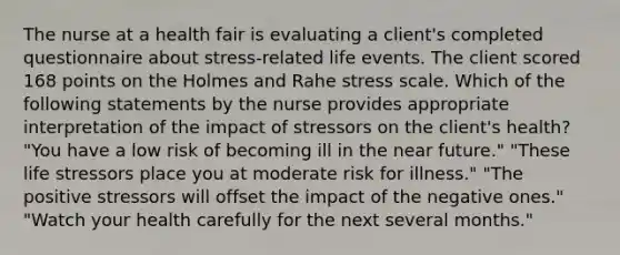 The nurse at a health fair is evaluating a client's completed questionnaire about stress-related life events. The client scored 168 points on the Holmes and Rahe stress scale. Which of the following statements by the nurse provides appropriate interpretation of the impact of stressors on the client's health? "You have a low risk of becoming ill in the near future." "These life stressors place you at moderate risk for illness." "The positive stressors will offset the impact of the negative ones." "Watch your health carefully for the next several months."