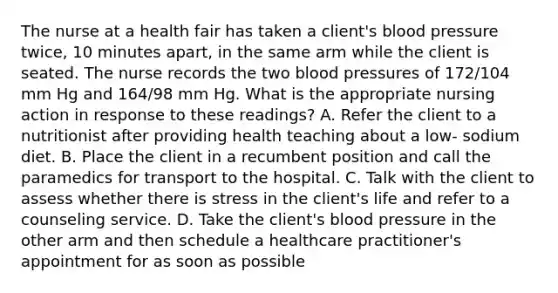 The nurse at a health fair has taken a client's blood pressure twice, 10 minutes apart, in the same arm while the client is seated. The nurse records the two blood pressures of 172/104 mm Hg and 164/98 mm Hg. What is the appropriate nursing action in response to these readings? A. Refer the client to a nutritionist after providing health teaching about a low- sodium diet. B. Place the client in a recumbent position and call the paramedics for transport to the hospital. C. Talk with the client to assess whether there is stress in the client's life and refer to a counseling service. D. Take the client's blood pressure in the other arm and then schedule a healthcare practitioner's appointment for as soon as possible