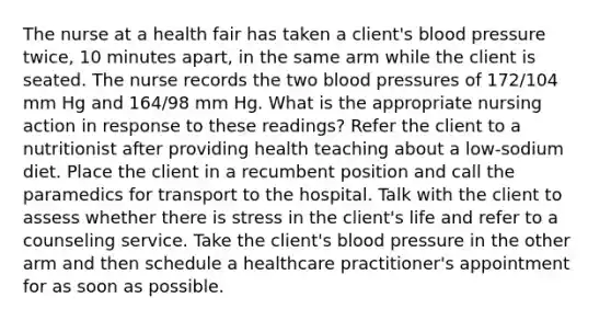 The nurse at a health fair has taken a client's blood pressure twice, 10 minutes apart, in the same arm while the client is seated. The nurse records the two blood pressures of 172/104 mm Hg and 164/98 mm Hg. What is the appropriate nursing action in response to these readings? Refer the client to a nutritionist after providing health teaching about a low-sodium diet. Place the client in a recumbent position and call the paramedics for transport to the hospital. Talk with the client to assess whether there is stress in the client's life and refer to a counseling service. Take the client's blood pressure in the other arm and then schedule a healthcare practitioner's appointment for as soon as possible.