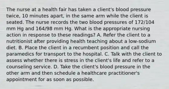 The nurse at a health fair has taken a client's blood pressure twice, 10 minutes apart, in the same arm while the client is seated. The nurse records the two blood pressures of 172/104 mm Hg and 164/98 mm Hg. What is the appropriate nursing action in response to these readings? A. Refer the client to a nutritionist after providing health teaching about a low-sodium diet. B. Place the client in a recumbent position and call the paramedics for transport to the hospital. C. Talk with the client to assess whether there is stress in the client's life and refer to a counseling service. D. Take the client's blood pressure in the other arm and then schedule a healthcare practitioner's appointment for as soon as possible.