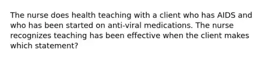 The nurse does health teaching with a client who has AIDS and who has been started on anti-viral medications. The nurse recognizes teaching has been effective when the client makes which statement?